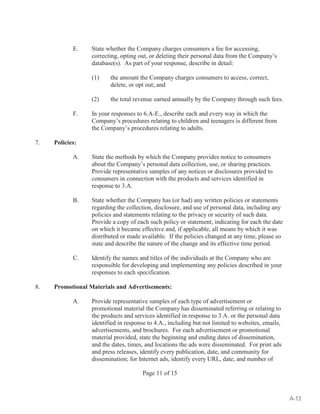E. State whether the Company charges consumers a fee for accessing, 
correcting, opting out, or deleting their personal data from the Company’s 
database(s). As part of your response, describe in detail: 
(1) the amount the Company charges consumers to access, correct, 
delete, or opt out; and 
(2) the total revenue earned annually by the Company through such fees. 
F. In your responses to 6.A-E., describe each and every way in which the 
Company’s procedures relating to children and teenagers is different from 
the Company’s procedures relating to adults. 
Page 11 of 15 
7. Policies: 
A. State the methods by which the Company provides notice to consumers 
about the Company’s personal data collection, use, or sharing practices. 
Provide representative samples of any notices or disclosures provided to 
consumers in connection with the products and services identified in 
response to 3.A. 
B. State whether the Company has (or had) any written policies or statements 
regarding the collection, disclosure, and use of personal data, including any 
policies and statements relating to the privacy or security of such data. 
Provide a copy of each such policy or statement, indicating for each the date 
on which it became effective and, if applicable, all means by which it was 
distributed or made available. If the policies changed at any time, please so 
state and describe the nature of the change and its effective time period. 
C. Identify the names and titles of the individuals at the Company who are 
responsible for developing and implementing any policies described in your 
responses to each specification. 
8. Promotional Materials and Advertisements: 
A. Provide representative samples of each type of advertisement or 
promotional material the Company has disseminated referring or relating to 
the products and services identified in response to 3.A. or the personal data 
identified in response to 4.A., including but not limited to websites, emails, 
advertisements, and brochures. For each advertisement or promotional 
material provided, state the beginning and ending dates of dissemination, 
and the dates, times, and locations the ads were disseminated. For print ads 
and press releases, identify every publication, date, and community for 
dissemination; for Internet ads, identify every URL, date, and number of 
A-13 
 