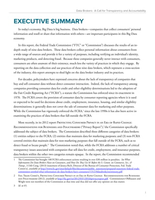 Data Brokers: A Call for Transparency and Accountability 
EXECUTIVE SUMMARY 
In today’s economy, Big Data is big business. Data brokers—companies that collect consumers’ personal 
information and resell or share that information with others—are important participants in this Big Data 
economy. 
In this report, the Federal Trade Commission (“FTC” or “Commission”) discusses the results of an in-depth 
study of nine data brokers. These data brokers collect personal information about consumers from 
a wide range of sources and provide it for a variety of purposes, including verifying an individual’s identity, 
marketing products, and detecting fraud. Because these companies generally never interact with consumers, 
consumers are often unaware of their existence, much less the variety of practices in which they engage. By 
reporting on the data collection and use practices of these nine data brokers, which represent a cross-section 
of the industry, this report attempts to shed light on the data broker industry and its practices. 
For decades, policymakers have expressed concerns about the lack of transparency of companies that 
buy and sell consumer data without direct consumer interaction. Indeed, the lack of transparency among 
companies providing consumer data for credit and other eligibility determinations led to the adoption of 
the Fair Credit Reporting Act (“FCRA”), a statute the Commission has enforced since its enactment in 
1970. The FCRA covers the provision of consumer data by consumer reporting agencies where it is used 
or expected to be used for decisions about credit, employment, insurance, housing, and similar eligibility 
determinations; it generally does not cover the sale of consumer data for marketing and other purposes. 
While the Commission has vigorously enforced the FCRA,1 since the late 1990s it has also been active in 
examining the practices of data brokers that fall outside the FCRA. 
Most recently, in its 2012 report Protecting Consumer Privacy in an Era of Rapid Change: 
Recommendations for Businesses and Policymakers (“Privacy Report”),2 the Commission specifically 
addressed the subject of data brokers. The Commission described three different categories of data brokers: 
(1) entities subject to the FCRA; (2) entities that maintain data for marketing purposes; and (3) non-FCRA 
covered entities that maintain data for non-marketing purposes that fall outside of the FCRA, such as to 
detect fraud or locate people.3 The Commission noted that, while the FCRA addresses a number of critical 
transparency issues associated with companies that sell data for credit, employment, and insurance purposes, 
data brokers within the other two categories remain opaque. In the report, the Commission recommended 
1 The Commission has brought 100 FCRA enforcement actions resulting in over $30 million in penalties. See What 
Information Do Data Brokers Have on Consumers, and How Do They Use It? Before the S. Comm. on Commerce, Sci., & 
Transp., 113th Cong. (2013) (statement of Jessica Rich, Director of the Bureau of Consumer Protection, Fed. Trade 
Comm’n), available at http://www.ftc.gov/sites/default/files/documents/public_statements/prepared-statement-federal-trade-commission- 
entitled-what-information-do-data-brokers-have-consumers/131218databrokerstestimony.pdf. 
2 Fed. Trade Comm’n, Protecting Consumer Privacy in an Era of Rapid Change: Recommendations for Businesses 
and Policymakers (2012), available at http://ftc.gov/os/2012/03/120326privacyreport.pdf. Commissioners Ohlhausen and 
Wright were not members of the Commission at that time and thus did not offer any opinion on that matter. 
3 Id. at 65. 
i 
 
