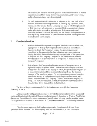 hits or visits; for all other materials, provide sufficient information to permit 
a determination of how many items were disseminated, and when, where, 
and to whom such items were disseminated. 
B. For each product or service identified in response to 3.A. and each item of 
personal data identified in response to 4.A., identify any keywords, terms, 
phrases, or other criteria that the Company has used to effect the placement 
or delivery of any advertisement or sponsored link in connection with any 
online advertising network or advertisement delivery or contextual 
marketing software or system, including but not limited to the placement or 
delivery of any advertisement or sponsored link in search results generated 
by any Internet search engine. 
An electronic version of the Excel spreadsheets for Attachments B, C, and D are 1 
provided on the included CD. The company must use Attachments B, C, and D to report 
Page 12 of 15 
9. Complaints/Inquiries: 
A. State the number of complaints or disputes related to data collection, use, 
aggregation, or display the Company has received on an annual basis. 
Describe in detail the Company’s process for recording consumer 
complaints or disputes related to data collection, use, aggregation, or 
display, including, but not limited to, any categorization of the complaints 
or disputes and the Company’s response to the complaints or disputes. 
Provide copies of all documentation of complaints or disputes and the 
Company’s response. 
B. State whether the Company has been the subject of any government or 
regulatory inquiry or private action. Identify each such inquiry or action 
and describe the nature of the inquiry or action, the practices investigated or 
at issue, the violations of law investigated or alleged, and the status or 
outcome of the inquiry or action. For government or regulatory inquiries, 
identify the agency or entity conducting the inquiry and the name and 
contact information for the Company’s contact person at such agency or 
entity. For each private action, identify the court in which the action was 
filed, the date it was filed, and its docket number. 
The Special Report responses called for in this Order are to be filed no later than 
February 1, 2013. 
All responses for all Specifications must be provided in narrative form in two (2) printed 
copies and in electronic form (by CD or as email attachments), formatted as Word or WordPerfect 
documents. In addition, electronic responses to Specifications 3-6 must also be provided on the 
Excel spreadsheets included as Attachments B, C, and D to this Order. Documentary responses 1 
A-14 
 