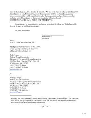 must be formatted as Adobe Acrobat documents. All responses must be labeled to indicate the 
Specification to which the information or data responds. All files contained in electronic 
submissions must have a file name that includes the company name, Specification numbers 
included in the file, and date of the submission, in the following format: 
[COMPANYNAME]_Spec._[SPEC. #'S]_[MM-DD-YY]. 
Penalties may be imposed under applicable provisions of federal law for failure to file 
activities and must not modify, delete, or add to the columns on the spreadsheet. The company 
must submit the spreadsheets in Excel in a format that is readable and writable and must not 
include footnotes or endnotes on the spreadsheet. 
Page 13 of 15 
Special Reports or for filing false reports. 
By the Commission. 
________________________ 
Jon Leibowitz 
Chairman 
SEAL 
Date of Order: December 14, 2012 
The Special Report required by this Order, 
or any inquiry concerning it, should be 
addressed to the attention of: 
Peder Magee 
Federal Trade Commission 
Division of Privacy and Identity Protection 
601 New Jersey Avenue, N.W., NJ-8100 
Washington, D.C. 20580 
(202) 326-3538 phone 
(202) 326-3062 facsimile 
pmagee@ftc.gov 
or 
Tiffany George 
Federal Trade Commission 
Division of Privacy and Identity Protection 
601 New Jersey Avenue, N.W., NJ-8100 
Washington, D.C. 20580 
(202) 326-3040 phone 
(202) 326-3062 facsimile 
tgeorge@ftc.gov 
A-15 
 