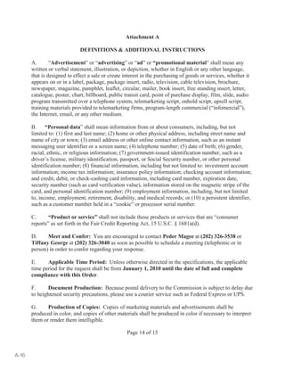 Attachment A 
DEFINITIONS  ADDITIONAL INSTRUCTIONS 
A. “Advertisement” or “advertising” or “ad” or “promotional material” shall mean any 
written or verbal statement, illustration, or depiction, whether in English or any other language, 
that is designed to effect a sale or create interest in the purchasing of goods or services, whether it 
appears on or in a label, package, package insert, radio, television, cable television, brochure, 
newspaper, magazine, pamphlet, leaflet, circular, mailer, book insert, free standing insert, letter, 
catalogue, poster, chart, billboard, public transit card, point of purchase display, film, slide, audio 
program transmitted over a telephone system, telemarketing script, onhold script, upsell script, 
training materials provided to telemarketing firms, program-length commercial (“infomercial”), 
the Internet, email, or any other medium. 
B. “Personal data” shall mean information from or about consumers, including, but not 
limited to: (1) first and last name; (2) home or other physical address, including street name and 
name of city or town; (3) email address or other online contact information, such as an instant 
messaging user identifier or a screen name; (4) telephone number; (5) date of birth; (6) gender, 
racial, ethnic, or religious information; (7) government-issued identification number, such as a 
driver’s license, military identification, passport, or Social Security number, or other personal 
identification number; (8) financial information, including but not limited to: investment account 
information; income tax information; insurance policy information; checking account information; 
and credit, debit, or check-cashing card information, including card number, expiration date, 
security number (such as card verification value), information stored on the magnetic stripe of the 
card, and personal identification number; (9) employment information, including, but not limited 
to, income, employment, retirement, disability, and medical records; or (10) a persistent identifier, 
such as a customer number held in a “cookie” or processor serial number. 
C. “Product or service” shall not include those products or services that are “consumer 
reports” as set forth in the Fair Credit Reporting Act, 15 U.S.C. § 1681a(d). 
D. Meet and Confer: You are encouraged to contact Peder Magee at (202) 326-3538 or 
Tiffany George at (202) 326-3040 as soon as possible to schedule a meeting (telephonic or in 
person) in order to confer regarding your response. 
E. Applicable Time Period: Unless otherwise directed in the specifications, the applicable 
time period for the request shall be from January 1, 2010 until the date of full and complete 
compliance with this Order. 
F. Document Production: Because postal delivery to the Commission is subject to delay due 
to heightened security precautions, please use a courier service such as Federal Express or UPS. 
G. Production of Copies: Copies of marketing materials and advertisements shall be 
produced in color, and copies of other materials shall be produced in color if necessary to interpret 
them or render them intelligible. 
Page 14 of 15 
A-16 
 