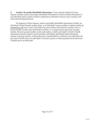 H. Sensitive Personally Identifiable Information: If any material called for by these 
requests contains sensitive personally identifiable information or sensitive health information of 
any individual, please contact us before sending those materials to discuss ways to protect such 
information during production. 
For purposes of these requests, sensitive personally identifiable information includes: an 
individual’s Social Security number alone; or an individual’s name or address or phone number in 
combination with one or more of the following: date of birth, Social Security number, driver’s 
license number or other state identification number, or a foreign country equivalent, passport 
number, financial account number, credit card number, or debit card number. Sensitive health 
information includes medical records and other individually identifiable health information 
relating to the past, present, or future physical or mental health or conditions of an individual, the 
provision of health care to an individual, or the past, present, or future payment for the provision 
of health care to an individual. 
Page 15 of 15 
A-17 
 