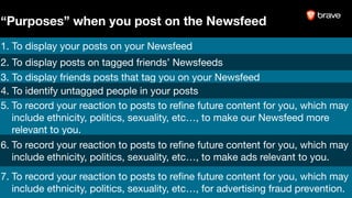 1. To display your posts on your Newsfeed
2. To display posts on tagged friends’ Newsfeeds
3. To display friends posts that tag you on your Newsfeed
4. To identify untagged people in your posts
5. To record your reaction to posts to reﬁne future content for you, which may
include ethnicity, politics, sexuality, etc…, to make our Newsfeed more
relevant to you.
6. To record your reaction to posts to reﬁne future content for you, which may
include ethnicity, politics, sexuality, etc…, to make ads relevant to you.
7. To record your reaction to posts to reﬁne future content for you, which may
include ethnicity, politics, sexuality, etc…, for advertising fraud prevention.
“Purposes” when you post on the Newsfeed
 