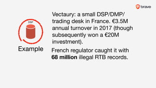 French regulator caught it with 

68 million illegal RTB records.
Example
Vectaury: a small DSP/DMP/
trading desk in France. €3.5M
annual turnover in 2017 (though
subsequently won a €20M
investment).
DSP
 