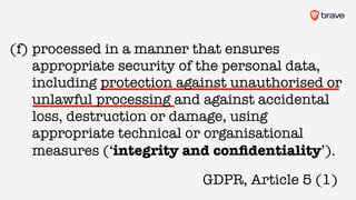 GDPR, Article 5 (1)
(f) processed in a manner that ensures
appropriate security of the personal data,
including protection against unauthorised or
unlawful processing and against accidental
loss, destruction or damage, using
appropriate technical or organisational
measures (‘integrity and conﬁdentiality’).
 