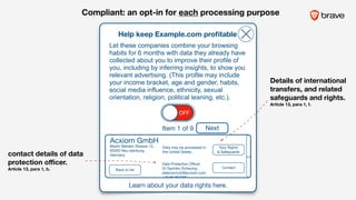 Acxiom GmbH
Martin Behaim Strasse 12, 

63263 Neu-Isenburg,
Germany
Help keep Example.com proﬁtable
Learn about your data rights here.
OFF
Let these companies combine your browsing
habits for 6 months with data they already have
collected about you to improve their profile of
you, including by inferring insights, to show you
relevant advertising. (This profile may include
your income bracket, age and gender, habits,
social media influence, ethnicity, sexual
orientation, religion, political leaning, etc.).
Your Rights 

& Safeguards
Data may be processed in
the United States.
Data Protection Oﬃcer 

Dr Sachiko Scheuing

datenschutz@acxiom.com

+49 89 857090
Contact
Back to list
Item 1 of 9 Next
contact details of data
protection oﬃcer.  
Article 13, para 1, b.
Details of international
transfers, and related
safeguards and rights.  
Article 13, para 1, f.
Compliant: an opt-in for each processing purpose
 