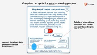 Acxiom GmbH
Martin Behaim Strasse 12, 

63263 Neu-Isenburg,
Germany
Help keep Example.com proﬁtable
Learn about your data rights here.
OFF
Let these companies combine your browsing
habits for 6 months with data they already have
collected about you to improve their profile of
you, including by inferring insights, to show you
relevant advertising. (This profile may include
your income bracket, age and gender, habits,
social media influence, ethnicity, sexual
orientation, religion, political leaning, etc.).
Your Rights 

& Safeguards
Data may be processed in
the United States.
Data Protection Oﬃcer 

Dr Sachiko Scheuing

datenschutz@acxiom.com

+49 89 857090
Contact
Back to list
Item 1 of 9 Next
contact details of data
protection oﬃcer.  
Article 13, para 1, b.
Details of international
transfers, and related
safeguards and rights.  
Article 13, para 1, f.
Compliant: an opt-in for each processing purpose
 