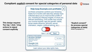 Help keep Example.com proﬁtable
Learn about your data rights here.
Let these companies combine your browsing
habits for 6 months with data they already have
collected about you to improve their profile of
you, including by inferring insights, to show you
relevant advertising. (This profile may include
your income bracket, age and gender, habits,
social media influence, ethnicity, sexual
orientation, religion, political leaning, etc.).
Item 1 of 20 Next
Gordon House, Barrow
St, Dublin 4, Ireland
Acxiom GmbH
Martin Behaim Strasse 12, 

63263 Neu-Isenburg,
Germany
Google Ltd. View details
View details
Viewing 2 of 251 partners
This design requires
Two tap / click / drag
actions to signal
consent explicitly
Compliant: explicit consent for special categories of personal data
OFF
“Explicit consent”
(to process special
categories of data) 
Article 9, paragraph 2, a.
 