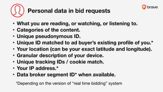 Personal data in bid requests
• What you are reading, or watching, or listening to.
• Categories of the content.
• Unique pseudonymous ID.
• Unique ID matched to ad buyer’s existing proﬁle of you.*
• Your location (can be your exact latitude and longitude).
• Granular description of your device. 

• Unique tracking IDs / cookie match. 

• Your IP address.*
• Data broker segment ID* when available.
*Depending on the version of “real time bidding” system
 