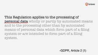 This Regulation applies to the processing of
personal data wholly or partly by automated means
and to the processing other than by automated
means of personal data which form part of a ﬁling
system or are intended to form part of a ﬁling
system.
-GDPR, Article 2 (1)
 