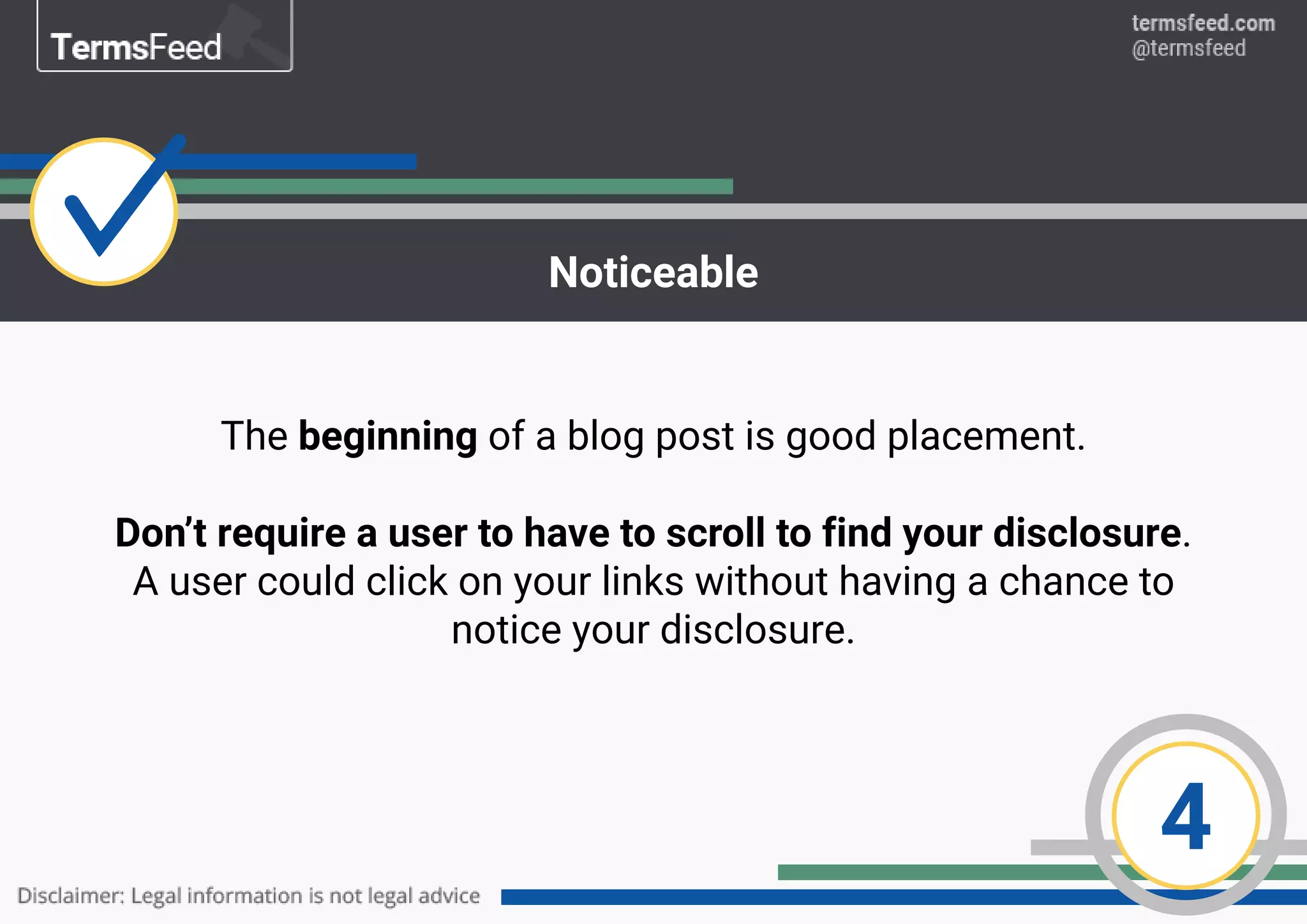 4
Noticeable
The beginning of a blog post is good placement.
Don’t require a user to have to scroll to find your disclosure.
A user could click on your links without having a chance to
notice your disclosure.
 