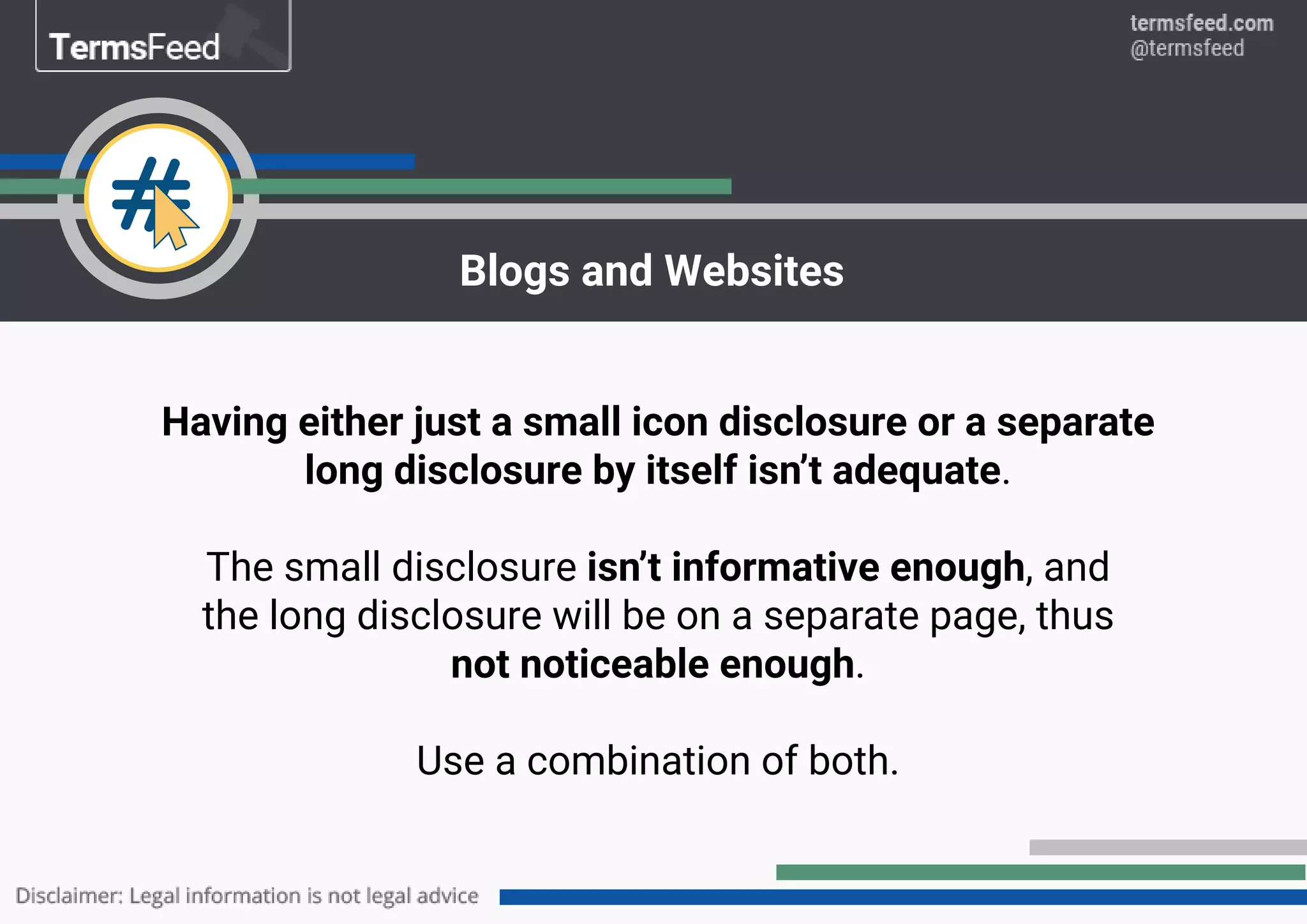 Having either just a small icon disclosure or a separate
long disclosure by itself isn’t adequate.
The small disclosure isn’t informative enough, and
the long disclosure will be on a separate page, thus
not noticeable enough.
Use a combination of both.
Blogs and Websites
 