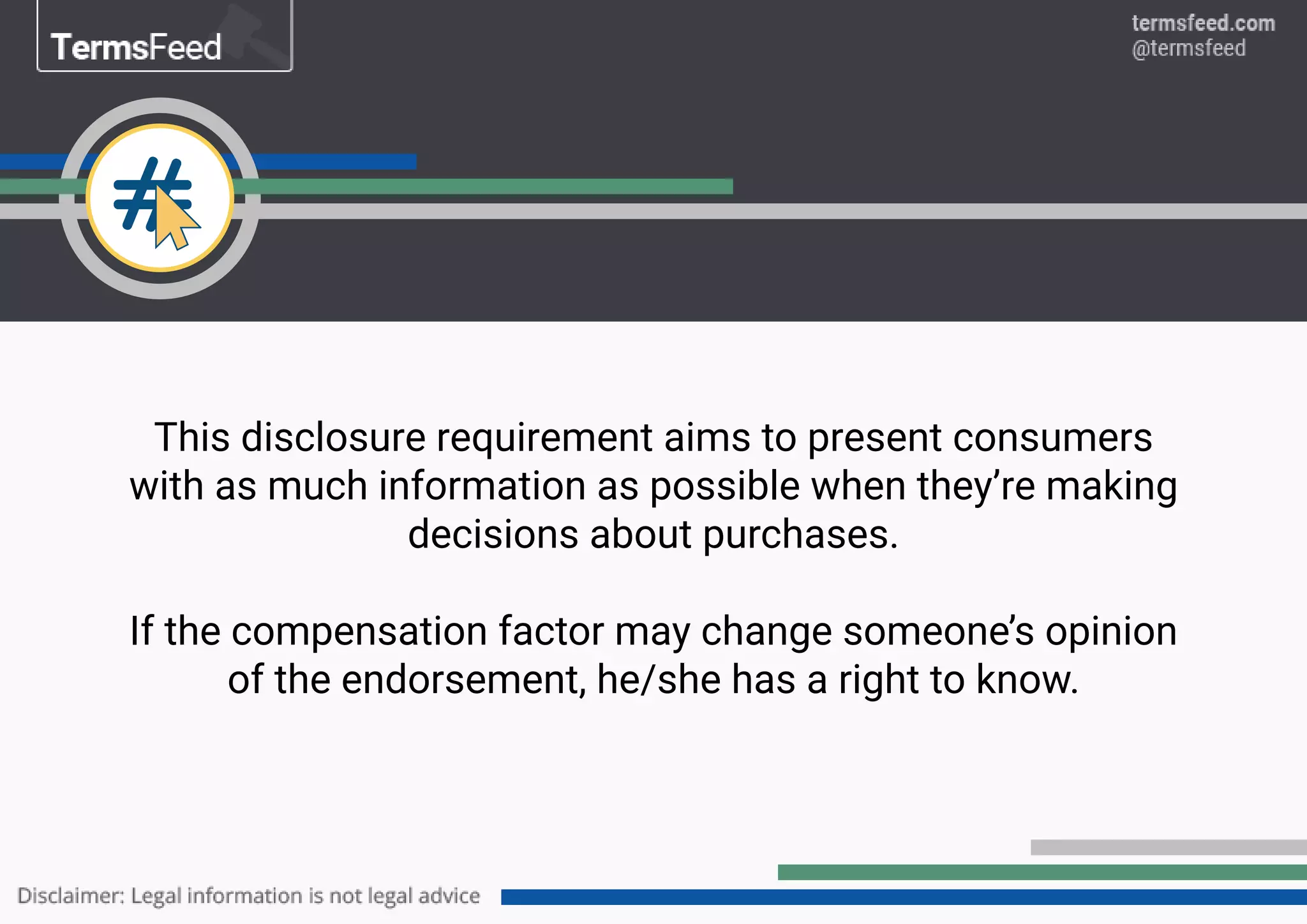 This disclosure requirement aims to present consumers
with as much information as possible when they’re making
decisions about purchases.
If the compensation factor may change someone’s opinion
of the endorsement, he/she has a right to know.
 