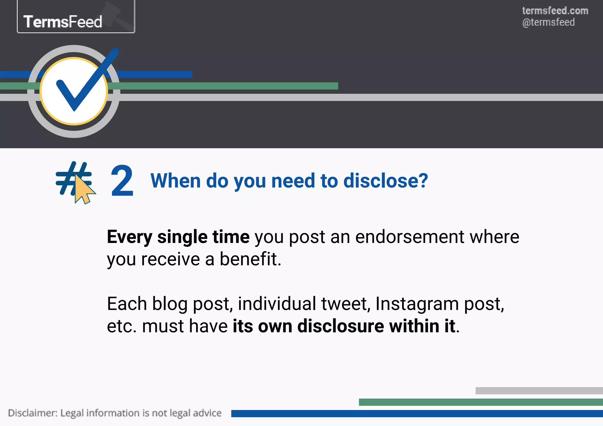 2 When do you need to disclose?
Every single time you post an endorsement where
you receive a benefit.
Each blog post, individual tweet, Instagram post,
etc. must have its own disclosure within it.
 