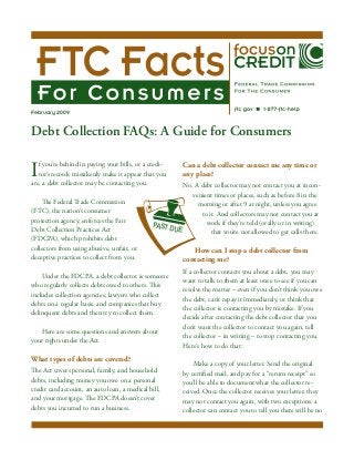 February 2009


Debt Collection FAQs: A Guide for Consumers	

I  f you’re behind in paying your bills, or a credi-
   tor’s records mistakenly make it appear that you
are, a debt collector may be contacting you.
                                                         Can a debt collector contact me any time or
                                                         any place?
                                                        No. A debt collector may not contact you at incon-
                                                           venient times or places, such as before 8 in the
    The Federal Trade Commission                             morning or after 9 at night, unless you agree
(FTC), the nation’s consumer                                  to it. And collectors may not contact you at
protection agency, enforces the Fair                            work if they’re told (orally or in writing)
                                              PAST D
Debt Collection Practices Act                        UE           that you’re not allowed to get calls there.
(FDCPA), which prohibits debt
collectors from using abusive, unfair, or                   How can I stop a debt collector from
deceptive practices to collect from you.                 contacting me?
                                                         If a collector contacts you about a debt, you may
    Under the FDCPA, a debt collector is someone
                                                         want to talk to them at least once to see if you can
who regularly collects debts owed to others. This
                                                         resolve the matter – even if you don’t think you owe
includes collection agencies, lawyers who collect
                                                         the debt, can’t repay it immediately, or think that
debts on a regular basis, and companies that buy
                                                         the collector is contacting you by mistake. If you
delinquent debts and then try to collect them.
                                                         decide after contacting the debt collector that you
                                                         don’t want the collector to contact you again, tell
   Here are some questions and answers about
                                                         the collector – in writing – to stop contacting you.
your rights under the Act.
                                                         Here’s how to do that:

What types of debts are covered?
                                                             Make a copy of your letter. Send the original
The Act covers personal, family, and household           by certified mail, and pay for a “return receipt” so
debts, including money you owe on a personal             you’ll be able to document what the collector re-
credit card account, an auto loan, a medical bill,       ceived. Once the collector receives your letter, they
and your mortgage. The FDCPA doesn’t cover               may not contact you again, with two exceptions: a
debts you incurred to run a business.                    collector can contact you to tell you there will be no
 
