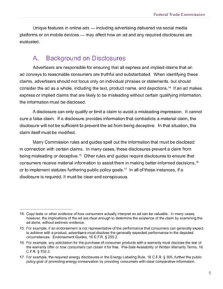 5
Federal Trade Commission
Unique features in online ads — including advertising delivered via social media
platforms or on mobile devices — may affect how an ad and any required disclosures are
evaluated.
A.	 Background on Disclosures
Advertisers are responsible for ensuring that all express and implied claims that an
ad conveys to reasonable consumers are truthful and substantiated. When identifying these
claims, advertisers should not focus only on individual phrases or statements, but should
consider the ad as a whole, including the text, product name, and depictions.14
If an ad makes
express or implied claims that are likely to be misleading without certain qualifying information,
the information must be disclosed.
A disclosure can only qualify or limit a claim to avoid a misleading impression. It cannot
cure a false claim. If a disclosure provides information that contradicts a material claim, the
disclosure will not be sufficient to prevent the ad from being deceptive. In that situation, the
claim itself must be modified.
Many Commission rules and guides spell out the information that must be disclosed
in connection with certain claims. In many cases, these disclosures prevent a claim from
being misleading or deceptive.15
Other rules and guides require disclosures to ensure that
consumers receive material information to assist them in making better-informed decisions,16
or to implement statutes furthering public policy goals.17
In all of these instances, if a
disclosure is required, it must be clear and conspicuous.
14.	Copy tests or other evidence of how consumers actually interpret an ad can be valuable. In many cases,
however, the implications of the ad are clear enough to determine the existence of the claim by examining the
ad alone, without extrinsic evidence.
15.	For example, if an endorsement is not representative of the performance that consumers can generally expect
to achieve with a product, advertisers must disclose the generally expected performance in the depicted
circumstances. Endorsement Guides, 16 C.F.R. § 255.2.
16.	For example, any solicitation for the purchase of consumer products with a warranty must disclose the text of
the warranty offer or how consumers can obtain it for free. Pre-Sale Availability of Written Warranty Terms, 16
C.F.R. § 702.3.
17.	For example, the required energy disclosures in the Energy Labeling Rule, 16 C.F.R. § 305, further the public
policy goal of promoting energy conservation by providing consumers with clear comparative information.
 
