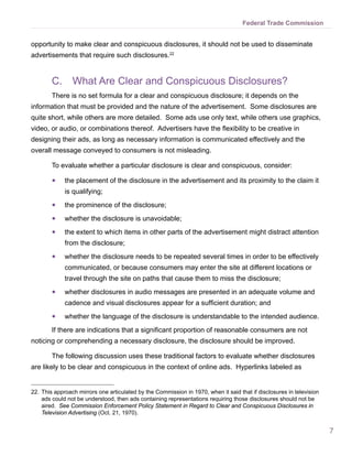 7
Federal Trade Commission
opportunity to make clear and conspicuous disclosures, it should not be used to disseminate
advertisements that require such disclosures.22
C.	 What Are Clear and Conspicuous Disclosures?
There is no set formula for a clear and conspicuous disclosure; it depends on the
information that must be provided and the nature of the advertisement. Some disclosures are
quite short, while others are more detailed. Some ads use only text, while others use graphics,
video, or audio, or combinations thereof. Advertisers have the flexibility to be creative in
designing their ads, as long as necessary information is communicated effectively and the
overall message conveyed to consumers is not misleading.
To evaluate whether a particular disclosure is clear and conspicuous, consider:
●● the placement of the disclosure in the advertisement and its proximity to the claim it
is qualifying;
●● the prominence of the disclosure;
●● whether the disclosure is unavoidable;
●● the extent to which items in other parts of the advertisement might distract attention
from the disclosure;
●● whether the disclosure needs to be repeated several times in order to be effectively
communicated, or because consumers may enter the site at different locations or
travel through the site on paths that cause them to miss the disclosure;
●● whether disclosures in audio messages are presented in an adequate volume and
cadence and visual disclosures appear for a sufficient duration; and
●● whether the language of the disclosure is understandable to the intended audience.
If there are indications that a significant proportion of reasonable consumers are not
noticing or comprehending a necessary disclosure, the disclosure should be improved.
The following discussion uses these traditional factors to evaluate whether disclosures
are likely to be clear and conspicuous in the context of online ads. Hyperlinks labeled as
22.	This approach mirrors one articulated by the Commission in 1970, when it said that if disclosures in television
ads could not be understood, then ads containing representations requiring those disclosures should not be
aired. See Commission Enforcement Policy Statement in Regard to Clear and Conspicuous Disclosures in
Television Advertising (Oct. 21, 1970).
 
