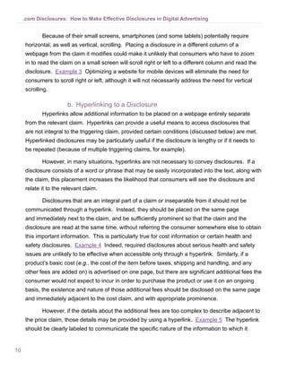 10
.com Disclosures: How to Make Effective Disclosures in Digital Advertising
Because of their small screens, smartphones (and some tablets) potentially require
horizontal, as well as vertical, scrolling. Placing a disclosure in a different column of a
webpage from the claim it modifies could make it unlikely that consumers who have to zoom
in to read the claim on a small screen will scroll right or left to a different column and read the
disclosure. Example 3 Optimizing a website for mobile devices will eliminate the need for
consumers to scroll right or left, although it will not necessarily address the need for vertical
scrolling.
b.	 Hyperlinking to a Disclosure
Hyperlinks allow additional information to be placed on a webpage entirely separate
from the relevant claim. Hyperlinks can provide a useful means to access disclosures that
are not integral to the triggering claim, provided certain conditions (discussed below) are met.
Hyperlinked disclosures may be particularly useful if the disclosure is lengthy or if it needs to
be repeated (because of multiple triggering claims, for example).
However, in many situations, hyperlinks are not necessary to convey disclosures. If a
disclosure consists of a word or phrase that may be easily incorporated into the text, along with
the claim, this placement increases the likelihood that consumers will see the disclosure and
relate it to the relevant claim.
Disclosures that are an integral part of a claim or inseparable from it should not be
communicated through a hyperlink. Instead, they should be placed on the same page
and immediately next to the claim, and be sufficiently prominent so that the claim and the
disclosure are read at the same time, without referring the consumer somewhere else to obtain
this important information. This is particularly true for cost information or certain health and
safety disclosures. Example 4 Indeed, required disclosures about serious health and safety
issues are unlikely to be effective when accessible only through a hyperlink. Similarly, if a
product’s basic cost (e.g., the cost of the item before taxes, shipping and handling, and any
other fees are added on) is advertised on one page, but there are significant additional fees the
consumer would not expect to incur in order to purchase the product or use it on an ongoing
basis, the existence and nature of those additional fees should be disclosed on the same page
and immediately adjacent to the cost claim, and with appropriate prominence.
However, if the details about the additional fees are too complex to describe adjacent to
the price claim, those details may be provided by using a hyperlink. Example 5 The hyperlink
should be clearly labeled to communicate the specific nature of the information to which it
 