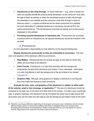 17
Federal Trade Commission
●● Disclosures on the click-through. In some instances — e.g., when a teaser ad
does not actually identify the product being advertised, so the consumer must click
through to learn its identity, or when the advertised product is sold only through
the advertiser’s own website and the consumer must click through in order to
take any action — a space-constrained ad can direct consumers to a website
for more information if a detailed disclosure is necessary but will not fit in the
space-constrained ad. The full disclosure must then be clearly and conspicuously
displayed on the website.
●● Providing required disclosures in interactive ads. If consumers can purchase
a product within an interactive ad, all required disclosures should be included in the
ad itself.
2.	Prominence
It is the advertiser’s responsibility to draw attention to the required disclosures.
Display disclosures prominently so they are noticeable to consumers. The size,
color, and graphics of the disclosure affect its prominence.
●● Size Matters. Disclosures that are at least as large as the claim to which they
relate are more likely to be effective.
●● Color Counts. A disclosure in a color that contrasts with the background
emphasizes the text of the disclosure and makes it more noticeable. Information
in a color that blends in with the background of the ad is likely to be missed.
Example 18
●● Graphics Help. Although using graphics to display a disclosure is not required,
they may make the disclosure more prominent.
Evaluate the size, color, and graphics of the disclosure in relation to other parts
of the website, email or text message, or application.28
The size of a disclosure should be
compared to the type size of the claim and other text on the screen. If a claim uses a particular
color or graphic treatment, the disclosure can be formatted the same way to help ensure that
consumers who see the claim are also able to see the disclosure and relate it back to the claim
28.	Websites may display differently, depending on the program and device used. Advertisers should consider
different display options to ensure that qualifying information is displayed clearly and conspicuously.
Evaluating the prominence of the disclosure in relation to the rest of the ad, as it may appear on various
devices, helps ensure that consumers are able to view the disclosure.
 