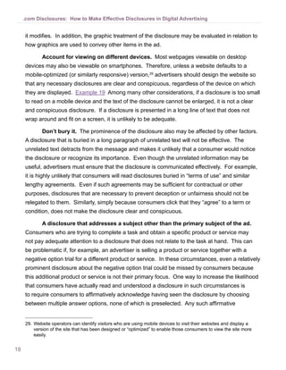 18
.com Disclosures: How to Make Effective Disclosures in Digital Advertising
it modifies. In addition, the graphic treatment of the disclosure may be evaluated in relation to
how graphics are used to convey other items in the ad.
Account for viewing on different devices. Most webpages viewable on desktop
devices may also be viewable on smartphones. Therefore, unless a website defaults to a
mobile-optimized (or similarly responsive) version,29
advertisers should design the website so
that any necessary disclosures are clear and conspicuous, regardless of the device on which
they are displayed. Example 19 Among many other considerations, if a disclosure is too small
to read on a mobile device and the text of the disclosure cannot be enlarged, it is not a clear
and conspicuous disclosure. If a disclosure is presented in a long line of text that does not
wrap around and fit on a screen, it is unlikely to be adequate.
Don’t bury it. The prominence of the disclosure also may be affected by other factors.
A disclosure that is buried in a long paragraph of unrelated text will not be effective. The
unrelated text detracts from the message and makes it unlikely that a consumer would notice
the disclosure or recognize its importance. Even though the unrelated information may be
useful, advertisers must ensure that the disclosure is communicated effectively. For example,
it is highly unlikely that consumers will read disclosures buried in “terms of use” and similar
lengthy agreements. Even if such agreements may be sufficient for contractual or other
purposes, disclosures that are necessary to prevent deception or unfairness should not be
relegated to them. Similarly, simply because consumers click that they “agree” to a term or
condition, does not make the disclosure clear and conspicuous.
A disclosure that addresses a subject other than the primary subject of the ad. 
Consumers who are trying to complete a task and obtain a specific product or service may
not pay adequate attention to a disclosure that does not relate to the task at hand.  This can
be problematic if, for example, an advertiser is selling a product or service together with a
negative option trial for a different product or service.  In these circumstances, even a relatively
prominent disclosure about the negative option trial could be missed by consumers because
this additional product or service is not their primary focus.  One way to increase the likelihood
that consumers have actually read and understood a disclosure in such circumstances is
to require consumers to affirmatively acknowledge having seen the disclosure by choosing
between multiple answer options, none of which is preselected. Any such affirmative
29.	Website operators can identify visitors who are using mobile devices to visit their websites and display a
version of the site that has been designed or “optimized” to enable those consumers to view the site more
easily.
 