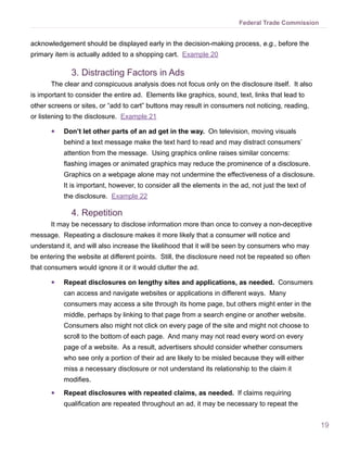 19
Federal Trade Commission
acknowledgement should be displayed early in the decision-making process, e.g., before the
primary item is actually added to a shopping cart. Example 20
3.	Distracting Factors in Ads
The clear and conspicuous analysis does not focus only on the disclosure itself. It also
is important to consider the entire ad. Elements like graphics, sound, text, links that lead to
other screens or sites, or “add to cart” buttons may result in consumers not noticing, reading,
or listening to the disclosure. Example 21
●● Don’t let other parts of an ad get in the way. On television, moving visuals
behind a text message make the text hard to read and may distract consumers’
attention from the message. Using graphics online raises similar concerns:
flashing images or animated graphics may reduce the prominence of a disclosure.
Graphics on a webpage alone may not undermine the effectiveness of a disclosure.
It is important, however, to consider all the elements in the ad, not just the text of
the disclosure. Example 22
4.	Repetition
It may be necessary to disclose information more than once to convey a non-deceptive
message. Repeating a disclosure makes it more likely that a consumer will notice and
understand it, and will also increase the likelihood that it will be seen by consumers who may
be entering the website at different points. Still, the disclosure need not be repeated so often
that consumers would ignore it or it would clutter the ad.
●● Repeat disclosures on lengthy sites and applications, as needed. Consumers
can access and navigate websites or applications in different ways. Many
consumers may access a site through its home page, but others might enter in the
middle, perhaps by linking to that page from a search engine or another website.
Consumers also might not click on every page of the site and might not choose to
scroll to the bottom of each page. And many may not read every word on every
page of a website. As a result, advertisers should consider whether consumers
who see only a portion of their ad are likely to be misled because they will either
miss a necessary disclosure or not understand its relationship to the claim it
modifies.
●● Repeat disclosures with repeated claims, as needed. If claims requiring
qualification are repeated throughout an ad, it may be necessary to repeat the
 