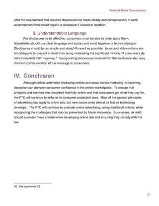 21
Federal Trade Commission
alter the requirement that required disclosures be made clearly and conspicuously in each
advertisement that would require a disclosure if viewed in isolation.
6.	Understandable Language
For disclosures to be effective, consumers must be able to understand them.
Advertisers should use clear language and syntax and avoid legalese or technical jargon.
Disclosures should be as simple and straightforward as possible. Icons and abbreviations are
not adequate to prevent a claim from being misleading if a significant minority of consumers do
not understand their meaning.30
Incorporating extraneous material into the disclosure also may
diminish communication of the message to consumers.
IV.	 Conclusion
Although online commerce (including mobile and social media marketing) is booming,
deception can dampen consumer confidence in the online marketplace. To ensure that
products and services are described truthfully online and that consumers get what they pay for,
the FTC will continue to enforce its consumer protection laws. Most of the general principles
of advertising law apply to online ads, but new issues arise almost as fast as technology
develops. The FTC will continue to evaluate online advertising, using traditional criteria, while
recognizing the challenges that may be presented by future innovation. Businesses, as well,
should consider these criteria when developing online ads and ensuring they comply with the
law.
30.	See supra note 23.
 