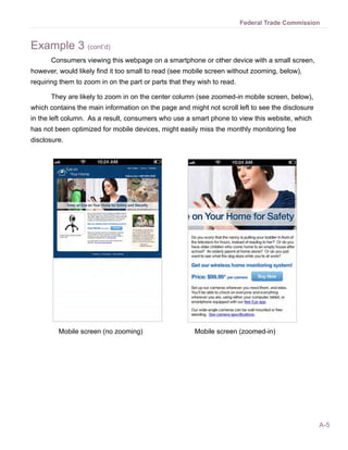 A-5
Federal Trade Commission
Example 3 (cont’d)
	 Consumers viewing this webpage on a smartphone or other device with a small screen,
however, would likely find it too small to read (see mobile screen without zooming, below),
requiring them to zoom in on the part or parts that they wish to read.
	 They are likely to zoom in on the center column (see zoomed-in mobile screen, below),
which contains the main information on the page and might not scroll left to see the disclosure
in the left column. As a result, consumers who use a smart phone to view this website, which
has not been optimized for mobile devices, might easily miss the monthly monitoring fee
disclosure.
Mobile screen (no zooming)		 Mobile screen (zoomed-in)
 