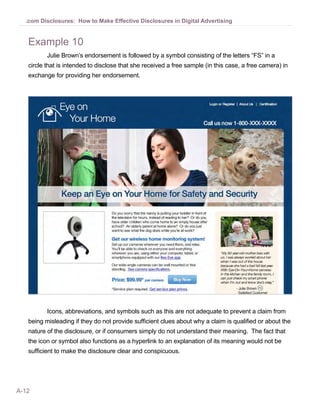 A-12
.com Disclosures: How to Make Effective Disclosures in Digital Advertising
Example 10
Julie Brown’s endorsement is followed by a symbol consisting of the letters “FS” in a
circle that is intended to disclose that she received a free sample (in this case, a free camera) in
exchange for providing her endorsement.
Icons, abbreviations, and symbols such as this are not adequate to prevent a claim from
being misleading if they do not provide sufficient clues about why a claim is qualified or about the
nature of the disclosure, or if consumers simply do not understand their meaning. The fact that
the icon or symbol also functions as a hyperlink to an explanation of its meaning would not be
sufficient to make the disclosure clear and conspicuous.
 