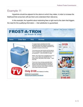 A-13
Federal Trade Commission
Example 11
Hyperlinks should be adjacent to the claims to which they relate, in order to increase the
likelihood that consumers will see them and understand their relevance.
In this example, the hyperlink about restocking fees is right next to the claim that triggers
the need for this qualifying information — that satisfaction is guaranteed.
 