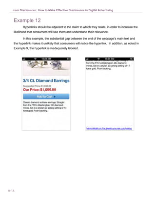A-14
.com Disclosures: How to Make Effective Disclosures in Digital Advertising
Example 12
Hyperlinks should be adjacent to the claim to which they relate, in order to increase the
likelihood that consumers will see them and understand their relevance.
In this example, the substantial gap between the end of the webpage’s main text and
the hyperlink makes it unlikely that consumers will notice the hyperlink. In addition, as noted in
Example 9, the hyperlink is inadequately labeled.
 