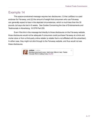 A-17
Federal Trade Commission
Example 14
This space-constrained message requires two disclosures: (1) that JuliStarz is a paid
endorser for Fat-away; and (2) the amount of weight that consumers who use Fat-away
can generally expect to lose in the depicted circumstances, which is much less than the 30
pounds Juli says she lost in 6 weeks. See Guides Concerning the Use of Endorsements and
Testimonials in Advertising, 16 CFR Part 255.
Even if the link in the message led directly to those disclosures on the Fat-away website,
those disclosures would not be adequate if consumers could purchase Fat-away at a brick and
mortar store or from a third-party online retailer (a retailer that is not affiliated with the advertiser).
In either case, they might not click through to the Fat-away website, and thus would not see
these disclosures.
 