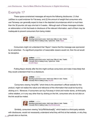A-20
.com Disclosures: How to Make Effective Disclosures in Digital Advertising
Example 17
These space-constrained messages all require the following disclosures: (1) that
JuliStarz is a paid endorser for Fat-away; and (2) the amount of weight that consumers who
use Fat-away can generally expect to lose in the depicted circumstances which is much less
than the 30 pounds Juli says she lost in 6 weeks. Although each of these messages includes
an abbreviation or link that leads to disclosure of the relevant information, each of them may be
inadequate to prevent consumers from being misled.
Consumers might not understand that “#spon” means that the message was sponsored
by an advertiser. If a significant proportion of reasonable viewers would not, then the ad would
be deceptive.
Putting #spon directly after the link might confuse consumers and make it less likely that
they would understand that it is a disclosure.
Consumers viewing “bit.ly/f56,” which links to the advertiser’s official website for the
product, might not realize the nature and relevance of the information that could be found by
clicking on it. Moreover, if consumers can buy Fat-away in brick and mortar stores, at third-party
online retailers, or in any way other than by clicking on the link, consumers who do not click on
the link would be misled.
Similarly, consumers viewing “bit.ly/f56/disclose[6],” which leads to a third-party website
with disclosures, would not necessarily understand what they will find at that website, or why they
should click on that link.
 