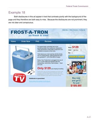 A-21
Federal Trade Commission
Example 18
Both disclosures in this ad appear in text that contrasts poorly with the background of the
page and they therefore are both easy to miss. Because the disclosures are not prominent, they
are not clear and conspicuous.
 