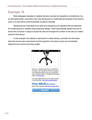 A-22
.com Disclosures: How to Make Effective Disclosures in Digital Advertising
Example 19
Most webpages viewable on desktop devices may also be viewable on smartphones, but,
as discussed earlier, consumers may miss disclosures on mobile devices because of the need to
zoom in on text and to scroll horizontally as well as vertically.
Disclosures are more likely to be clear and conspicuous on websites that are optimized
for mobile devices or created using responsive design, which automatically detects the kind of
device the consumer is using to access the site and arranges the content on the site so it makes
sense for that device.
In this example, the website is optimized for mobile devices, and both the information
about the service plan requirement and the hyperlink to the plan’s prices are immediately
adjacent to the camera price they qualify.
 
