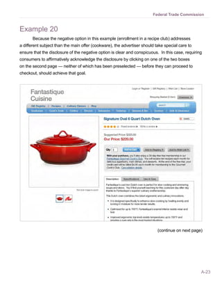 A-23
Federal Trade Commission
Example 20
Because the negative option in this example (enrollment in a recipe club) addresses
a different subject than the main offer (cookware), the advertiser should take special care to
ensure that the disclosure of the negative option is clear and conspicuous. In this case, requiring
consumers to affirmatively acknowledge the disclosure by clicking on one of the two boxes
on the second page — neither of which has been preselected — before they can proceed to
checkout, should achieve that goal.
(continue on next page)
 