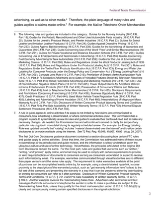 3
Federal Trade Commission
advertising, as well as to other media.6
Therefore, the plain language of many rules and
guides applies to claims made online.7
For example, the Mail or Telephone Order Merchandise
6.	 The following rules and guides are included in this category: Guides for the Nursery Industry (16 C.F.R.
Part 18); Guides for the Rebuilt, Reconditioned and Other Used Automobile Parts Industry (16 C.F.R. Part
20); Guides for the Jewelry, Precious Metals, and Pewter Industries (16 C.F.R. Part 23); Guides for Select
Leather and Imitation Leather Products (16 C.F.R. Part 24); Guides Against Deceptive Pricing (16 C.F.R.
Part 233); Guides Against Bait Advertising (16 C.F.R. Part 238); Guides for the Advertising of Warranties and
Guarantees (16 C.F.R. Part 239); Guide Concerning Use of the Word “Free” and Similar Representations (16
C.F.R. Part 251); Guides for Private Vocational and Distance Education Schools (16 C.F.R. Part 254); Guides
Concerning Use of Endorsements and Testimonials in Advertising (16 C.F.R. Part 255); Guides Concerning
Fuel Economy Advertising for New Automobiles (16 C.F.R. Part 259); Guides for the Use of Environmental
Marketing Claims (16 C.F.R. Part 260); Rules and Regulations Under the Wool Products Labeling Act of 1939
(16 C.F.R. Part 300); Rules and Regulations Under Fur Products Labeling Act (16 C.F.R. Part 301); Rules and
Regulations Under the Textile Fiber Products Identification Act (16 C.F.R. Part 303); Energy and Water Use
Labeling for Consumer Products under the Energy Policy and Conservation Act (“Energy Labeling Rule”) (16
C.F.R. Part 305); Contacts Lens Rule (16 C.F.R. Part 315); Prohibition of Energy Market Manipulation Rule
(16 C.F.R. Part 317); Deceptive Advertising as to Sizes of Viewable Pictures Shown by Television Receiving
Sets (16 C.F.R. Part 410); Retail Food Store Advertising and Marketing Practices (16 C.F.R. Part 424); Use
of Prenotification Negative Option Plans (16 C.F.R. Part 425); Power Output Claims for Amplifiers Utilized
in Home Entertainment Products (16 C.F.R. Part 432); Preservation of Consumers’ Claims and Defenses
(16 C.F.R. Part 433); Mail or Telephone Order Merchandise (16 C.F.R. Part 435); Disclosure Requirements
and Prohibitions Concerning Franchising (16 C.F.R. Part 436); Business Opportunity Rule (16 C.F.R. Part
437); Credit Practices (16 C.F.R. Part 444); Used Motor Vehicle Trade Regulation Rule (16 C.F.R. Part
455); Labeling and Advertising of Home Insulation (16 C.F.R. Part 460); Interpretations of Magnuson-Moss
Warranty Act (16 C.F.R. Part 700); Disclosure of Written Consumer Product Warranty Terms and Conditions
(16 C.F.R. Part 701); Pre-Sale Availability of Written Warranty Terms (16 C.F.R. Part 702); Informal Dispute
Settlement Procedures (16 C.F.R. Part 703).
7.	 A rule or guide applies to online activities if its scope is not limited by how claims are communicated to
consumers, how advertising is disseminated, or where commercial activities occur. The Commission has a
program in place to systematically review its rules and guides to evaluate their continued need and to make any
necessary changes. As needed, the Commission has and will continue to amend or clarify the scope of any
particular rule or guide in more detail during its regularly scheduled review. For example, the Energy Labeling
Rule was updated to clarify that “catalog” includes “material disseminated over the Internet” and to allow certain
disclosures to be made available using the Internet. See 72 Fed. Reg. 49,948, 49,957, 49,961 (Aug. 29, 2007).
	 The first Dot Com Disclosures guidance document contained a section discussing how certain FTC rules
and guides apply to online activities. Since that time, the Commission has addressed many of these issues
in rulemakings or its periodic rule and guide reviews, and the information is widely understood given the
ubiquitous nature and use of online technology. Nevertheless, the principles articulated in the original Dot
Com Disclosures remain the same. For the most part, rules and guides that use terms such as “written,”
“writing,” and “printed” apply online, and email may be used to comply with certain requirements to provide
or send required notices or documents to consumers as long as consumers understand or expect to receive
such information by email. For example, warranties communicated through visual text online are no different
than paper versions and the same rules apply. The requirement to make warranties available at the point
of purchase can be accomplished easily online by, for example, using a clearly-labeled hyperlink, in close
proximity to the description of the warrantied product, such as “get warranty information here” to lead to the
full text of the warranty, and presenting the warranty in a way that it can be preserved either by downloading
or printing so consumers can refer to it after purchase. Disclosure of Written Consumer Product Warranty
Terms and Conditions, 16 C.F.R. § 701.3 and Pre-Sale Availability of Written Warranty Terms, 16 C.F.R.
§ 702.3. Another example involves the Telemarketing Sales Rule. Advertisers who send email and text
messages that invite consumers to telephone the sender in order to make a purchase are subject to the
Telemarketing Sales Rule, unless they qualify for the direct mail exemption under 16 C.F.R. 310.6(b)(6) by
clearly and conspicuously making certain specified disclosures in the original solicitation.
 