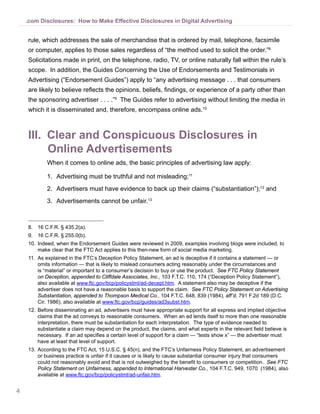 4
.com Disclosures: How to Make Effective Disclosures in Digital Advertising
rule, which addresses the sale of merchandise that is ordered by mail, telephone, facsimile
or computer, applies to those sales regardless of “the method used to solicit the order.”8
Solicitations made in print, on the telephone, radio, TV, or online naturally fall within the rule’s
scope. In addition, the Guides Concerning the Use of Endorsements and Testimonials in
Advertising (“Endorsement Guides”) apply to “any advertising message . . . that consumers
are likely to believe reflects the opinions, beliefs, findings, or experience of a party other than
the sponsoring advertiser . . . .”9
The Guides refer to advertising without limiting the media in
which it is disseminated and, therefore, encompass online ads.10
III.	 Clear and Conspicuous Disclosures in
Online Advertisements
When it comes to online ads, the basic principles of advertising law apply:
1.	 Advertising must be truthful and not misleading;11
2.	 Advertisers must have evidence to back up their claims (“substantiation”);12
and
3.	 Advertisements cannot be unfair.13
8.	 16 C.F.R. § 435.2(a).
9.	 16 C.F.R. § 255.0(b).
10.	Indeed, when the Endorsement Guides were reviewed in 2009, examples involving blogs were included, to
make clear that the FTC Act applies to this then-new form of social media marketing.
11.	 As explained in the FTC’s Deception Policy Statement, an ad is deceptive if it contains a statement — or
omits information — that is likely to mislead consumers acting reasonably under the circumstances and
is “material” or important to a consumer’s decision to buy or use the product. See FTC Policy Statement
on Deception, appended to Cliffdale Associates, Inc., 103 F.T.C. 110, 174 (“Deception Policy Statement”),
also available at www.ftc.gov/bcp/policystmt/ad-decept.htm. A statement also may be deceptive if the
advertiser does not have a reasonable basis to support the claim. See FTC Policy Statement on Advertising
Substantiation, appended to Thompson Medical Co., 104 F.T.C. 648, 839 (1984), aff’d, 791 F.2d 189 (D.C.
Cir. 1986), also available at www.ftc.gov/bcp/guides/ad3subst.htm.
12.	Before disseminating an ad, advertisers must have appropriate support for all express and implied objective
claims that the ad conveys to reasonable consumers. When an ad lends itself to more than one reasonable
interpretation, there must be substantiation for each interpretation. The type of evidence needed to
substantiate a claim may depend on the product, the claims, and what experts in the relevant field believe is
necessary. If an ad specifies a certain level of support for a claim — “tests show x” — the advertiser must
have at least that level of support.
13.	According to the FTC Act, 15 U.S.C. § 45(n), and the FTC’s Unfairness Policy Statement, an advertisement
or business practice is unfair if it causes or is likely to cause substantial consumer injury that consumers
could not reasonably avoid and that is not outweighed by the benefit to consumers or competition. See FTC
Policy Statement on Unfairness, appended to International Harvester Co., 104 F.T.C. 949, 1070 (1984), also
available at www.ftc.gov/bcp/policystmt/ad-unfair.htm.
 