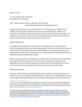 1
March 19, 2014
To: The Federal Trade Commission
Re: Mobile Device Tracking
From: Micah Altman, Director of Research, MIT Libraries;
Non-Resident Senior Fellow, Brookings Institution
I appreciate the opportunity to contribute to the FTC’s considerations of Mobile Device
Tracking. These comments address selected privacy risks and mitigation methods. Our
perspective is informed by substantial advances in privacy science that have been made in the
computer science literature and by recent research conducted by the members of the Privacy
Tools for Sharing Research Data project at Harvard University.1
Scope of information
The speakers focused primarily on businesses use of mobile devices to track consumers’
movements through retail stores and nearby environments. However, as noted in the comments
made by the Center for Digital Democracy [CDD 2014] and in the workshop discussion (as
documented in the transcript), the general scope of mobile information tracking businesses and
third parties extends far beyond this scenario.
Based on the current ability for third parties to collect location information from mobile phones
alone, third parties have the potential to collect extensive, fine grained, continuous and
identifiable records of a persons location and movement history, accompanied with a partial
record of other devices (potentially linked to people) encountered over that history.
Information sensitivity
Generally, information policy should treat information as sensitive when that information, if
linked to a person, even partially or probabilistically, is likely to cause substantial harm. There is
a broad range of informational harms that are recognized by regulation and by researchers and
	
  	
  	
  	
  	
  	
  	
  	
  	
  	
  	
  	
  	
  	
  	
  	
  	
  	
  	
  	
  	
  	
  	
  	
  	
  	
  	
  	
  	
  	
  	
  	
  	
  	
  	
  	
  	
  	
  	
  	
  	
  	
  	
  	
  	
  	
  	
  	
  	
  	
  	
  	
  	
  	
  	
  	
  
1
The Privacy Tools for Sharing Research Data project is a National Science Foundation funded collaboration at
Harvard University involving the Center for Research on Computation and Society, the Institute for Quantitative
Social Science, the Berkman Center for Internet & Society, and the Data Privacy Lab. More information about the
project can be found at http://privacytools.seas.harvard.edu/.
1
1
The author takes full responsibility for these comments. However, the author wishes to thank the
members of the project for their comments and insights and acknowledge that these comments build
upon joint work conducted with all member of this project and upon previous analysis developed with
David O’Brien and Alexandra Wood (http://informatics.mit.edu/blog/how-provide-public-transparency-
individual-privacy-%E2%80%94-comments-osha).
 