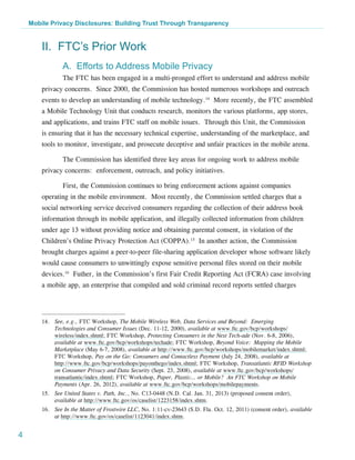 Mobile Privacy Disclosures: Building Trust Through Transparency


        II. FTC’s Prior Work
                A. Efforts to Address Mobile Privacy
                The FTC has been engaged in a multi-pronged effort to understand and address mobile
        privacy concerns. Since 2000, the Commission has hosted numerous workshops and outreach
        events to develop an understanding of mobile technology.14 More recently, the FTC assembled
        a Mobile Technology Unit that conducts research, monitors the various platforms, app stores,
        and applications, and trains FTC staff on mobile issues. Through this Unit, the Commission
        is ensuring that it has the necessary technical expertise, understanding of the marketplace, and
        tools to monitor, investigate, and prosecute deceptive and unfair practices in the mobile arena.

                The Commission has identified three key areas for ongoing work to address mobile
        privacy concerns: enforcement, outreach, and policy initiatives.

                First, the Commission continues to bring enforcement actions against companies
        operating in the mobile environment. Most recently, the Commission settled charges that a
        social networking service deceived consumers regarding the collection of their address book
        information through its mobile application, and illegally collected information from children
        under age 13 without providing notice and obtaining parental consent, in violation of the
        Children’s Online Privacy Protection Act (COPPA).15 In another action, the Commission
        brought charges against a peer-to-peer file-sharing application developer whose software likely
        would cause consumers to unwittingly expose sensitive personal files stored on their mobile
        devices.16 Futher, in the Commission’s first Fair Credit Reporting Act (FCRA) case involving
        a mobile app, an enterprise that compiled and sold criminal record reports settled charges




        14.	 See, e.g., FTC Workshop, The Mobile Wireless Web, Data Services and Beyond: Emerging
             Technologies and Consumer Issues (Dec. 11-12, 2000), available at www.ftc.gov/bcp/workshops/
             wireless/index.shtml; FTC Workshop, Protecting Consumers in the Next Tech-ade (Nov. 6-8, 2006),
             available at www.ftc.gov/bcp/workshops/techade; FTC Workshop, Beyond Voice: Mapping the Mobile
             Marketplace (May 6-7, 2008), available at http://www.ftc.gov/bcp/workshops/mobilemarket/index.shtml;
             FTC Workshop, Pay on the Go: Consumers and Contactless Payment (July 24, 2008), available at
             http://www.ftc.gov/bcp/workshops/payonthego/index.shtml; FTC Workshop, Transatlantic RFID Workshop
             on Consumer Privacy and Data Security (Sept. 23, 2008), available at www.ftc.gov/bcp/workshops/
             transatlantic/index.shtml; FTC Workshop, Paper, Plastic… or Mobile? An FTC Workshop on Mobile
             Payments (Apr. 26, 2012), available at www.ftc.gov/bcp/workshops/mobilepayments.
        15.	 See United States v. Path, Inc., No. C13-0448 (N.D. Cal. Jan. 31, 2013) (proposed consent order),
             available at http://www.ftc.gov/os/caselist/1223158/index.shtm.
        16.	 See In the Matter of Frostwire LLC, No. 1:11-cv-23643 (S.D. Fla. Oct. 12, 2011) (consent order), available
             at http://www.ftc.gov/os/caselist/1123041/index.shtm.


4
 