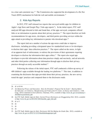 FTC Staff Report


in a clear and consistent way.26 The Commission also supported the development of a Do Not
Track (DNT) mechanism for both the web and mobile environments.27

              2. Kids App Reports
           In 2012, FTC staff released two reports that surveyed mobile apps for children in
Apple’s App Store and Google Play (“kids app reports”). In the initial report, FTC staff
analyzed 400 apps directed to kids and found that, of the apps surveyed, companies offered
little or no information to parents about their privacy practices.28 The report therefore set forth
recommendations for app stores, developers, and third parties providing services within the
apps aimed at providing key information to parents who download apps.29

           The report laid out a number of actions the app stores could take to improve
disclosures, including providing a designated space for standardized icons or for developers
to disclose their apps’ data collection practices.30 The report called on the stores, in light
of an apparent lack of enforcement, to enforce the provisions of their agreements requiring
developers to disclose the information their apps collect.31 The report also urged app
developers to provide information about data practices simply and succinctly, and ad networks
and other third parties collecting user information through apps to disclose their privacy
practices through an easily accessible method.32

           Following the release of the initial report, FTC staff conducted a follow-up survey of
400 children’s apps available through the leading two platforms.33 This time, in addition to
examining the disclosures that apps provided about their privacy practices, the new survey
tested the apps’ practices and compared them to the disclosures made.



26.	 Id. at 63-64.
27.	 See Balancing Privacy and Innovation: Does the President’s Proposal Tip the Scale?: Hearing Before
     the Subcomm. on Commerce, Manufacturing and Trade of the H. Comm. on Energy and Commerce, 112th
     Cong. (2012) (statement of Jon Leibowitz, Chairman, FTC), available at http://www.ftc.gov/os/testimony/1
     20329privacytestimony.pdf.
28.	 See FTC Staff, Mobile Apps for Kids: Current Privacy Disclosures are Disappointing (Feb. 2012), available
     at http://www.ftc.gov/os/2012/02/120216mobile_apps_kids.pdf.
29.	 Id. at 3.
30.	 Id.
31.	 Id.
32.	 Id.
33.	 See FTC Staff, Mobile Apps for Kids: Disclosures Still Not Making the Grade (Dec. 2012), available at
     http://www.ftc.gov/os/2012/12/121210mobilekidsappreport.pdf.


                                                                                                                  7
 