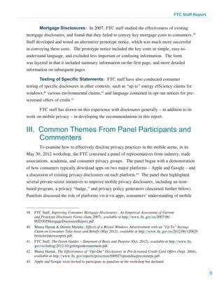 FTC Staff Report


        Mortgage Disclosures: In 2007, FTC staff studied the effectiveness of existing
mortgage disclosures, and found that they failed to convey key mortgage costs to consumers.39
Staff developed and tested an alternative prototype notice, which was much more successful
in conveying these costs. The prototype notice included the key costs in simple, easy-to-
understand language, and excluded less important or confusing information. The form
was layered in that it included summary information on the first page, and more detailed
information on subsequent pages.

        Testing of Specific Statements: FTC staff have also conducted consumer
testing of specific disclosures in other contexts, such as “up to” energy efficiency claims for
windows,40 various environmental claims,41 and language contained in opt out notices for pre-
screened offers of credit.42

        FTC staff has drawn on this experience with disclosures generally – in addition to its
work on mobile privacy – in developing the recommendations in this report.


III. Common Themes From Panel Participants and
     Commenters
        To examine how to effectively disclose privacy practices in the mobile arena, in its
May 30, 2012 workshop, the FTC convened a panel of representatives from industry, trade
associations, academia, and consumer privacy groups. The panel began with a demonstration
of how consumers typically download apps on two major platforms – Apple and Google – and
a discussion of existing privacy disclosures on each platform.43 The panel then highlighted
several private-sector initiatives to improve mobile privacy disclosures, including an icon-
based program, a privacy “badge,” and privacy policy generators (discussed further below).
Panelists discussed the role of platforms vis-à-vis apps, consumers’ understanding of mobile


39.	 FTC Staff, Improving Consumer Mortgage Disclosures: An Empirical Assessment of Current
     and Prototype Disclosure Forms (June 2007), available at http://www.ftc.gov/os/2007/06/
     P025505MortgageDisclosureReport.pdf.
40.	 Manoj Hastak & Dennis Murphy, Effects of a Bristol Windows Advertisement with an “Up To” Savings
     Claim on Consumer Take-Away and Beliefs (May 2012), available at http://www.ftc.gov/os/2012/06/120629
     bristolwindowsreport.pdf.
41.	 FTC Staff, The Green Guides – Statement of Basis and Purpose (Oct. 2012), available at http://www.ftc.
     gov/os/fedreg/2012/10/greenguidesstatement.pdf.
42.	 Manoj Hastak, The Effectiveness of “Opt-Out” Disclosures in Pre-Screened Credit Card Offers (Sept. 2004),
     available at http://www.ftc.gov/reports/prescreen/040927optoutdiscprecreenrpt.pdf.
43.	 Apple and Google were invited to participate as panelists at the workshop but declined.


                                                                                                                  9
 