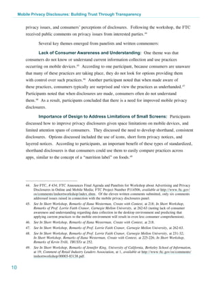 Mobile Privacy Disclosures: Building Trust Through Transparency


         privacy issues, and consumers’ perceptions of disclosures. Following the workshop, the FTC
         received public comments on privacy issues from interested parties.44

                 Several key themes emerged from panelists and written commenters:

                 Lack of Consumer Awareness and Understanding: One theme was that
         consumers do not know or understand current information collection and use practices
         occurring on mobile devices.45 According to one participant, because consumers are unaware
         that many of these practices are taking place, they do not look for options providing them
         with control over such practices.46 Another participant noted that when made aware of
         these practices, consumers typically are surprised and view the practices as underhanded.47
         Participants noted that when disclosures are made, consumers often do not understand
         them.48 As a result, participants concluded that there is a need for improved mobile privacy
         disclosures.

                 Importance of Design to Address Limitations of Small Screens: Participants
         discussed how to improve privacy disclosures given space limitations on mobile devices, and
         limited attention spans of consumers. They discussed the need to develop shorthand, consistent
         disclosures. Options discussed included the use of icons, short form privacy notices, and
         layered notices. According to participants, an important benefit of these types of standardized,
         shorthand disclosures is that consumers could use them to easily compare practices across
         apps, similar to the concept of a “nutrition label” on foods.49




         44.	 See FTC, # 434; FTC Announces Final Agenda and Panelists for Workshop about Advertising and Privacy
              Disclosures in Online and Mobile Media; FTC Project Number P114506, available at http://www.ftc.gov/
              os/comments/inshortworkshop/index.shtm. Of the eleven written comments submitted, only six comments
              addressed issues raised in connection with the mobile privacy disclosures panel.
         45.	 See In Short Workshop, Remarks of Ilana Westerman, Create with Context, at 218; In Short Workshop,
              Remarks of Prof. Lorrie Faith Cranor, Carnegie Mellon University, at 262-63 (noting lack of consumer
              awareness and understanding regarding data collection in the desktop environment and predicting that
              applying current practices to the mobile environment will result in even less consumer comprehension).
         46.	 See In Short Workshop, Remarks of Ilana Westerman, Create with Context, at 218.
         47.	 See In Short Workshop, Remarks of Prof. Lorrie Faith Cranor, Carnegie Mellon University, at 262-63.
         48.	 See In Short Workshop, Remarks of Prof. Lorrie Faith Cranor, Carnegie Mellon University, at 231-32;
              In Short Workshop, Remarks of Ilana Westerman, Create with Context, at 225-226; In Short Workshop,
              Remarks of Kevin Trilli, TRUSTe at 252.
         49.	 See In Short Workshop, Remarks of Jennifer King, University of California, Berkeley School of Information,
              at 19; Comment of Retail Industry Leaders Association, at 1, available at http://www.ftc.gov/os/comments/
              inshortworkshop/00003-83138.pdf.


10
 