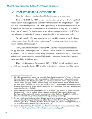 Mobile Privacy Disclosures: Building Trust Through Transparency


         IV. Post-Workshop Developments
                 Since the workshop, a number of notable developments have taken place.

                 First, in July 2012, the NTIA convened a multistakeholder group to develop a code of
         conduct on how mobile applications should provide transparency for data practices.57 There
         have been several meetings since. FTC staff is participating in the multistakeholder effort and
         is hopeful that stakeholders will consider these recommendations as they work to develop a
         strong code of conduct. To the extent that strong privacy codes are developed, the FTC will
         view adherence to such codes favorably in connection with its law enforcement work.

                 Second, a number of private organizations have provided guidance to app developers
         on transparency issues through written best practices,58 boot camps, developer conferences,
         privacy summits, and workshops.59

                 Third, the California Attorney General (“AG”) recently released recommendations
         for app developers, platform providers, ad networks, mobile carriers, and operating system
         developers.60 The recommendations encourage transparency about data practices, limits on the
         collection and retention of data, meaningful choices for consumers, improved data security,
         and accountability for industry actors.

                 Finally, the Government Accountability Office (“GAO”) recently published a report
         in which it recommended that the FTC consider issuing industry guidance on mobile location




         57.	 The NTIA multistakeholder process is an outgrowth of the Obama Administration’s February 2012 privacy
              blueprint. This blueprint, among other things, called on: (1) Congress to enact legislation implementing
              a Consumer Privacy Bill of Rights; and (2) NTIA to convene stakeholders to develop legally enforceable
              codes of conduct specifying how the Consumer Privacy Bill of Rights applies in specific business contexts.
              See White House, Consumer Data Privacy in a Networked World:  A Framework for Protecting Privacy and
              Promoting Innovation in the Global Digital Economy (Feb. 2012), available at http://www.whitehouse.gov/
              sites/default/files/privacy-final.pdf.
         58.	 Future of Privacy Forum and Center for Democracy & Technology, Best Practices for Mobile Application
              Developers (July 12, 2012), available at https://www.cdt.org/files/pdfs/Best-Practices-Mobile-App-
              Developers.pdf; Lookout Mobile Security, Mobile App Advertising Guidelines (June 2012), available at
              https://www.lookout.com/_downloads/lookout-mobile-app-advertising-guidelines.pdf.
         59.	 See, e.g., Application Developers Alliance, Privacy Summit Series, available at http://devprivacysummit.
              com; Association for Competitive Technology, Mobile Industry Unites Behind ACT 4 Apps Education
              Initiative; Apple, AT&T, Blackberry, Facebook, Microsoft, PayPal, and Verizon Founding Sponsors (Jan. 9,
              2013), available at http://actonline.org/act-blog/archives/2782.
         60.	 California Attorney General, Privacy on the Go: Recommendations for the Mobile Ecosystem (Jan. 2013),
              available at http://oag.ca.gov/sites/all/files/pdfs/privacy/privacy_on_the_go.pdf.


12
 