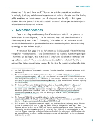 FTC Staff Report


data privacy.61 As noted above, the FTC has worked actively to provide such guidance,
including by developing and disseminating consumer and business education materials, hosting
public workshops and outreach events, and releasing reports on the subject. This report
provides additional guidance for mobile companies to consider with respect to disclosing their
information collection and use practices.


V. Recommendations
        Several workshop participants urged the Commission to set forth clear guidance for
businesses on mobile transparency.62 At the same time, they called on the Commission to
avoid being overly prescriptive.63 Consequently, they advised the FTC to build flexibility
into any recommendations or guidelines in order to accommodate dynamic, rapidly evolving
technology and new business models.64

        Commission staff agrees with the participants and accordingly sets forth the following
best practice recommendations. These recommendations are organized by industry participant
– platforms, app developers, third parties such as ad networks and analytics companies, and
app trade associations.65 The recommendations are intended to be sufficiently flexible to
accommodate further innovation and change. To the extent the guidance goes beyond existing


61.	 See GAO, Mobile Device Location Data: Additional Federal Actions Could Held Protect Consumer Privacy,
     supra note 10.
62.	 See Comment of Association for Competitive Technology, at 9, available at http://www.ftc.gov/os/
     comments/inshortworkshop/00011-83173.pdf (“Just the same, developers want to continue to innovate but
     need clear guidance in order to do so.”); Comment of Retail Industry Leaders Association, at 1, available at
     http://www.ftc.gov/os/comments/inshortworkshop/00003-83138.pdf (“Businesses need clear rules regarding
     privacy disclosures.”).
63.	 See Comment of Association for Competitive Technology, at 10, available at http://www.ftc.gov/os/
     comments/inshortworkshop/00011-83173.pdf (“The majority of app developers are small businesses
     that will be unduly burdened if regulations are prescriptive and complicated.”); Comment of Consumer
     Federation of America and Consumers Union, at 2, available at http://www.ftc.gov/os/comments/
     inshortworkshop/00006-83184.pdf (“While it is obviously not the FTC’s role to prescribe specific
     designs . . . .”).
64.	 See Comment of CMP.LY, at 1, available at http://www.ftc.gov/os/comments/
     inshortworkshop/00012-83167.pdf; Comment of Retail Industry Leaders Association, at 2, available at
     http://www.ftc.gov/os/comments/inshortworkshop/00003-83138.pdf.
65.	 Staff recognizes that the mobile ecosystem is complex and involves different relationships among different
     players, including platforms, such as Apple and Google, hardware manufacturers, such as HTC and
     Samsung, wireless carriers, such as AT&T and Verizon, and chip manufacturers, such as Qualcomm.  These
     relationships and business models are likely to evolve over time.  Although the recommendations in this
     report are directed towards the predominant business models that exist today, we are mindful that the roles
     and responsibilities of key players are likely to change over time and, accordingly, the best practices may
     need to evolve as well.


                                                                                                                    13
 