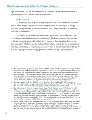 Mobile Privacy Disclosures: Building Trust Through Transparency


         legal requirements, it is not intended to serve as a template for law enforcement actions or
         regulations under laws currently enforced by the FTC.

                 A. Platforms
                 As noted at the workshop and in the Commission staff’s kids’ app report, platforms
         such as Apple, Google, Amazon, Microsoft, and Blackberry are gatekeepers to the app
         marketplace and possess the greatest ability to effectuate change with respect to improving
         mobile privacy disclosures.66

                 Specifically, platforms have the ability to set requirements for app developers and
         even reject apps that fail to meet such requirements.67 Platforms also control the interface
         in the app stores and reap significant benefits by serving as the intermediary between apps
         and consumers.68 Platforms use the plethora of apps offered on their devices as a significant
         marketing tool and rely on functionality provided by apps to increase sales of their devices.69
         With the unique position they occupy, platforms could be placing a greater emphasis




         66.	 See In Short Workshop, Remarks of Kevin Trilli, TRUSTe at 262, 271-72; FTC Staff, Mobile Apps for Kids:
              Disclosures Still Not Making the Grade, supra note 28, at 16, fn. 30 (“The app stores set the technical rules
              that govern what information apps can and cannot access, and provide app developers with a platform to
              reach consumers. The app developers collect data from their users, and also may integrate functionality
              from advertising networks, analytics companies, or other third parties that collect data from users. Each
              participant thus has unique knowledge about the information they are collecting, or enabling others to
              collect, from users, and must work together to develop disclosures reflecting these practices.”).
         67.	 See, e.g., Apple, App Review Guidelines, Apple Developer (last visited Jan. 28, 2013), available at
              https://developer.apple.com/appstore/guidelines.html; Google, Developer Policies, Google Play (last visited
              Jan. 28, 2013), available at https://play.google.com/about/developer-content-policy.html.
         68.	 David Streitfeld, As Boom Lures App Creators, Tough Part Is Making a Living, N.Y. Times, Nov. 17,
              2012, available at http://www.nytimes.com/2012/11/18/business/as-boom-lures-app-creators-tough-part-
              is-making-a-living.html?pagewanted=all&_r=0 (noting that Apple keeps thirty percent of each app sale);
              Google Play for Developers Help, Transaction Fees (last visited Jan. 28, 2013), available at http://support.
              google.com/googleplay/android-developer/bin/answer.py?hl=en&answer=112622&ctx=cb&src=cb&cb
              id=-qbqvhfhlgwut (last visited Jan. 28, 2013) (“For applications that you choose to sell in Google Play, the
              transaction fee is equivalent to 30% of the application price.”).
         69.	Apple, iPhone, From the App Store (last visited Jan. 28, 2013), available at http://www.apple.com/iphone/
             from-the-app-store/ (“Hundreds of thousands of endless possibilities...The highest quantity. Of the highest
             quality.  The App Store has the world’s largest collection of mobile apps.”); Google, Android Apps on
             Google Play (last visited Jan. 28, 2013), available at https://play.google.com/store/apps (“Choose from over
             500,000 games and apps and your selections will be instantly available on your Android phone or tablet.”).


14
 