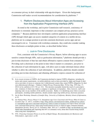 FTC Staff Report


on consumer privacy in their relationship with app developers. Given this background,
Commission staff makes several recommendations for consideration by platforms.70

             1.	 Platform Disclosures About Information Apps are Accessing
                 from the Application Programming Interface (API)
        As noted at the workshop, and in prior Commission staff research, consistency of
disclosures is extremely important so that consumers can compare privacy practices across
companies.71 Because platforms have developed a uniform application programming interface
(API) through which apps can access standard categories of content on a mobile device,
platforms are in a unique position to provide consistent disclosures across apps and are
encouraged to do so. Consistent with workshop comments, they could also consider making
these disclosures at multiple points in time, as described further below.

                        i. Just-in-Time Disclosures
        First, consistent with the Commission’s Privacy Report, before allowing apps to access
sensitive content through APIs, such as geolocation information,72 platforms should provide a
just-in-time disclosure of that fact and obtain affirmative express consent from consumers.73
Providing such a disclosure at the point in time when it matters to consumers, just prior to
the collection of such information by apps, will allow users to make informed choices about
whether to allow the collection of such information. In addition, platforms should consider
providing just-in-time disclosures and obtaining affirmative express consent for collection of


70.	 In its recent revisions to COPPA, the Commission declined to impose COPPA obligations, including the
     notice and consent requirements, on mobile platforms such as those provided by Apple and Google in their
     role as providers of access to someone else’s child-directed content (they retain COPPA obligations for their
     own child-directed offerings).  Children’s Online Privacy Protection Rule, 78 Fed. Reg. 3972 (Jan. 17,
     2013) (to be codified at 16 C.F.R. pt. 312). This decision reasonably limited the reach of a prescriptive
     rule, violations of which may subject a company to significant civil penalties.  Here, however, staff is not
     imposing rules on any members of the mobile ecosystem.  Rather, it is identifying areas where ecosystem
     participants, including mobile platforms, should consider improving mobile privacy disclosure practices.
71.	 See In Short Workshop, Remarks of Jennifer King, University of California, Berkeley School of Information,
     at 19.
72.	 See Nielsen Wire, Privacy Please! U.S. Smartphone App Users Concerned with Privacy When It Comes to
     Location (Apr. 21, 2011), available at http://blog.nielsen.com/nielsenwire/online_mobile/privacy-please-
     u-s-smartphone-app-users-concerned-with-privacy-when-it-comes-to-location (over half of those surveyed
     were concerned about privacy when using location-based services or check-in apps); Ponemon Institute,
     Smartphone Security: Survey of U.S. Consumers (Mar. 2011) at 7, available at http://aa-download.avg.com/
     filedir/other/Smartphone.pdf (reporting that 64% of consumers worry about their location being tracked
     when using their smartphones).
73.	FTC, Protecting Consumer Privacy in an Era of Rapid Change, Recommendations for Businesses and
    Policymakers, supra note 2, at 60.


                                                                                                                     15
 