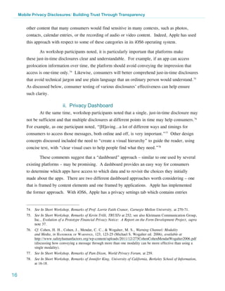 Mobile Privacy Disclosures: Building Trust Through Transparency


         other content that many consumers would find sensitive in many contexts, such as photos,
         contacts, calendar entries, or the recording of audio or video content. Indeed, Apple has used
         this approach with respect to some of these categories in its iOS6 operating system.

                 As workshop participants noted, it is particularly important that platforms make
         these just-in-time disclosures clear and understandable. For example, if an app can access
         geolocation information over time, the platform should avoid conveying the impression that
         access is one-time only.74 Likewise, consumers will better comprehend just-in-time disclosures
         that avoid technical jargon and use plain language that an ordinary person would understand.75
         As discussed below, consumer testing of various disclosures’ effectiveness can help ensure
         such clarity.

                                ii. Privacy Dashboard
                 At the same time, workshop participants noted that a single, just-in-time disclosure may
         not be sufficient and that multiple disclosures at different points in time may help consumers.76
         For example, as one participant noted, “[H]aving…a lot of different ways and timings for
         consumers to access those messages, both online and off, is very important.”77 Other design
         concepts discussed included the need to “create a visual hierarchy” to guide the reader, using
         concise text, with “clear visual cues to help people find what they need.”78

                 These comments suggest that a “dashboard” approach – similar to one used by several
         existing platforms – may be promising. A dashboard provides an easy way for consumers
         to determine which apps have access to which data and to revisit the choices they initially
         made about the apps. There are two different dashboard approaches worth considering – one
         that is framed by content elements and one framed by applications. Apple has implemented
         the former approach. With iOS6, Apple has a privacy settings tab which contains entries


         74.	 See In Short Workshop, Remarks of Prof. Lorrie Faith Cranor, Carnegie Mellon University, at 270-71.
         75.	 See In Short Workshop, Remarks of Kevin Trilli, TRUSTe at 252; see also Kleimann Communication Group,
              Inc., Evolution of a Prototype Financial Privacy Notice: A Report on the Form Development Project, supra
              note 37.
         76.	 Cf. Cohen, H. H., Cohen, J., Mendat, C. C., & Wogalter, M. S., Warning Channel: Modality
              and Media, in Handbook of Warnings, 123, 123-25 (Michael S. Wogalter ed. 2006), available at
              http://www.safetyhumanfactors.org/wp-content/uploads/2011/12/273CohenCohenMendatWogalter2006.pdf
              (discussing how conveying a message through more than one modality can be more effective than using a
              single modality).
         77.	 See In Short Workshop, Remarks of Pam Dixon, World Privacy Forum, at 259.
         78.	 See In Short Workshop, Remarks of Jennifer King, University of California, Berkeley School of Information,
              at 16-18.


16
 