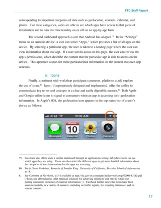 FTC Staff Report


corresponding to important categories of data such as geolocation, contacts, calendar, and
photos. For these categories, users are able to see which apps have access to that piece of
information and to turn that functionality on or off on an app-by-app basis.

        The second dashboard approach is one that Android has adopted.79 In the “Settings”
menu on an Android device, a user can select “Apps,” which provides a list of all apps on the
device. By selecting a particular app, the user is taken to a landing page where the user can
view information about that app. If a user scrolls down on this page, the user can review the
app’s permissions, which describe the content that the particular app is able to access on the
device. This approach allows for more particularized information on the content that each app
accesses.

                        iii. Icons
        Finally, consistent with workshop participant comments, platforms could explore
the use of icons.80 Icons, if appropriately designed and implemented, offer the ability to
communicate key terms and concepts in a clear and easily digestible manner.81 Both Apple
and Google utilize icons to signal to consumers when an app is accessing their geolocation
information. In Apple’s iOS, the geolocation icon appears in the top status bar of a user’s
device as follows:




79.	 Facebook also offers users a similar dashboard through an applications settings tab where users can see
     which apps they are using. Users can then select the different apps to get more detailed information about
     the categories of user information that the apps are accessing.
80.	 See In Short Workshop, Remarks of Jennifer King, University of California, Berkeley School of Information,
     at 18.
81.	 See Comment of Facebook, at 3-4 available at http://ftc.gov/os/comments/inshortworkshop/00009-83165.pdf
     (“Icons and abbreviations offer practical solutions for achieving simplicity and brevity while also
     putting consumers on notice of material information.”). Facebook further notes that icons have been
     used successfully in a variety of manners, including on traffic signals, for recycling initiatives, and on
     remote controls.


                                                                                                                     17
 