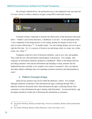 Mobile Privacy Disclosures: Building Trust Through Transparency


                  On a Google Android device, the geolocation icon is also displayed in the top status bar
         of a user’s device as follows whenever an app is using GPS to determine location:




                  Consumer testing is important to measure the effectiveness of the disclosures discussed
         above – whether a just-in-time disclosure, a dashboard, or an icon. As one participant noted,
         “a key component of the design process is user testing, putting our designs in front of our
         users to ensure effectiveness.”82 As another noted, “we start creating designs, but we’re never
         right the first time. So, it’s a process of iterative test and design where we create, test, refine,
         create, test, refine.”83

                  Companies could test a host of disclosure attributes, such as text, font, and graphics.
         They could also test what information should appear in disclosures. For example, what
         categories of information should be included in a dashboard? Where is the balance between
         providing consumers with relevant information and including so many elements that the
         dashboard becomes unwieldy or too complex to be useful to consumers? How can industry
         and others address challenges that exist regarding consumer awareness and understanding of
         icons?

                     2.	 Platform Oversight of Apps
                  Some privacy practices may not be within the platforms’ control. For example,
         although a platform would know what information the app is collecting through APIs, a
         platform would not necessarily know what information the app is collecting directly from
         consumers or what information the app is sharing with third parties. As discussed below, app
         developers should do a better job of disclosing this information to consumers.




         82.	 See In Short Workshop, Remarks of Jennifer King, University of California, Berkeley School of Information,
              at 13.
         83.	 See In Short Workshop, Remarks of Ilana Westerman, Create with Context, at 217.


18
 