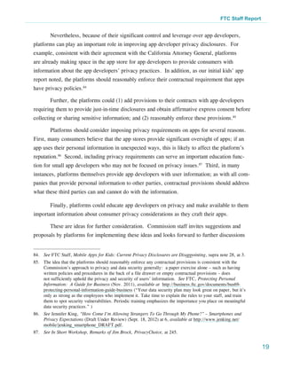 FTC Staff Report


        Nevertheless, because of their significant control and leverage over app developers,
platforms can play an important role in improving app developer privacy disclosures. For
example, consistent with their agreement with the California Attorney General, platforms
are already making space in the app store for app developers to provide consumers with
information about the app developers’ privacy practices. In addition, as our initial kids’ app
report noted, the platforms should reasonably enforce their contractual requirement that apps
have privacy policies.84

        Further, the platforms could (1) add provisions to their contracts with app developers
requiring them to provide just-in-time disclosures and obtain affirmative express consent before
collecting or sharing sensitive information; and (2) reasonably enforce these provisions.85

        Platforms should consider imposing privacy requirements on apps for several reasons.
First, many consumers believe that the app stores provide significant oversight of apps; if an
app uses their personal information in unexpected ways, this is likely to affect the platform’s
reputation.86 Second, including privacy requirements can serve an important education func-
tion for small app developers who may not be focused on privacy issues.87 Third, in many
instances, platforms themselves provide app developers with user information; as with all com-
panies that provide personal information to other parties, contractual provisions should address
what these third parties can and cannot do with the information.

        Finally, platforms could educate app developers on privacy and make available to them
important information about consumer privacy considerations as they craft their apps.

        These are ideas for further consideration. Commission staff invites suggestions and
proposals by platforms for implementing these ideas and looks forward to further discussions


84.	 See FTC Staff, Mobile Apps for Kids: Current Privacy Disclosures are Disappointing, supra note 28, at 3.
85.	 The idea that the platforms should reasonably enforce any contractual provisions is consistent with the
     Commission’s approach to privacy and data security generally: a paper exercise alone – such as having
     written policies and procedures in the back of a file drawer or empty contractual provisions – does
     not sufficiently uphold the privacy and security of users’ information. See FTC, Protecting Personal
     Information:  A Guide for Business (Nov. 2011), available at  http://business.ftc.gov/documents/bus69-
     protecting-personal-information-guide-business (“Your data security plan may look great on paper, but it’s
     only as strong as the employees who implement it. Take time to explain the rules to your staff, and train
     them to spot security vulnerabilities. Periodic training emphasizes the importance you place on meaningful
     data security practices.” )
86.	 See Jennifer King, “How Come I’m Allowing Strangers To Go Through My Phone?” – Smartphones and
     Privacy Expectations (Draft Under Review) (Sept. 18, 2012) at 6, available at http://www.jenking.net/
     mobile/jenking_smartphone_DRAFT.pdf.
87.	 See In Short Workshop, Remarks of Jim Brock, PrivacyChoice, at 245.


                                                                                                                    19
 